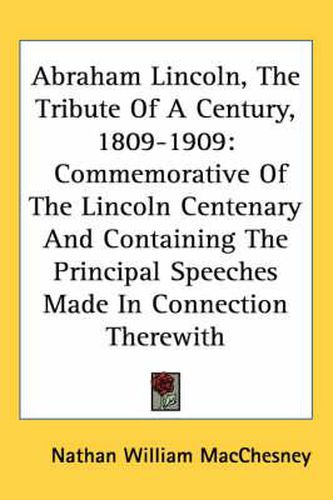 Cover image for Abraham Lincoln, the Tribute of a Century, 1809-1909: Commemorative of the Lincoln Centenary and Containing the Principal Speeches Made in Connection Therewith