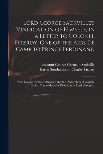 Lord George Sackville's Vindication of Himself, in a Letter to Colonel Fitzroy, One of the Aids De Camp to Prince Ferdinand; With Colonel Fitzroy's Answer; and the Declaration of Captain Smith, One of the Aids De Camp to Lord George, ..