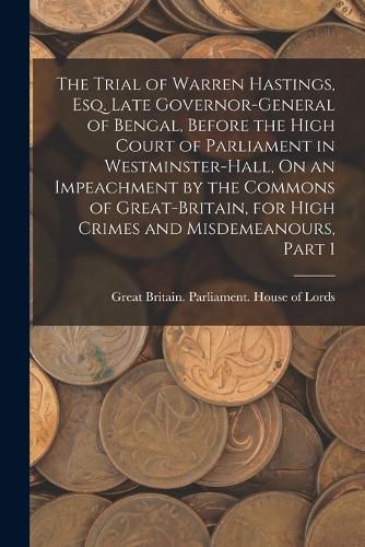 Cover image for The Trial of Warren Hastings, Esq. Late Governor-General of Bengal, Before the High Court of Parliament in Westminster-Hall, On an Impeachment by the Commons of Great-Britain, for High Crimes and Misdemeanours, Part 1