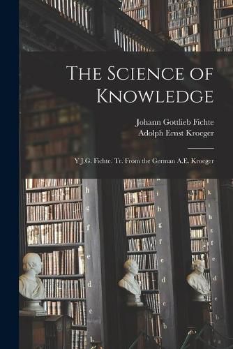 Cover image for The Science of Knowledge: Y J.G. Fichte. Tr. From the German A.E. Kroeger