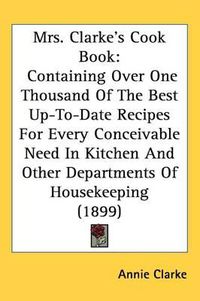 Cover image for Mrs. Clarkes Cook Book: Containing Over One Thousand of the Best Up-To-Date Recipes for Every Conceivable Need in Kitchen and Other Departments of Housekeeping (1899)