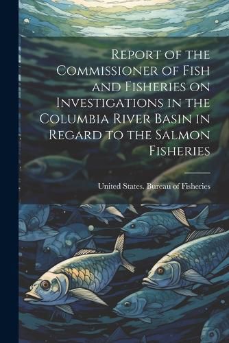 Cover image for Report of the Commissioner of Fish and Fisheries on Investigations in the Columbia River Basin in Regard to the Salmon Fisheries