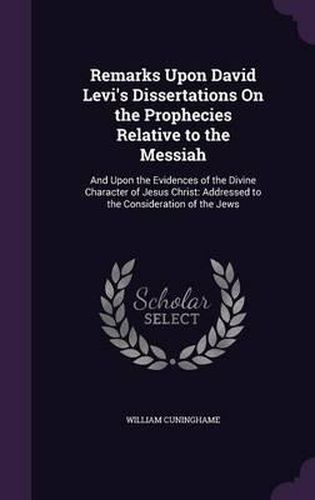 Cover image for Remarks Upon David Levi's Dissertations on the Prophecies Relative to the Messiah: And Upon the Evidences of the Divine Character of Jesus Christ: Addressed to the Consideration of the Jews