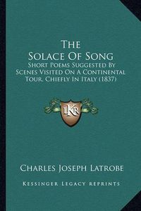 Cover image for The Solace of Song: Short Poems Suggested by Scenes Visited on a Continental Tour, Chiefly in Italy (1837)