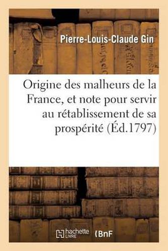 Origine Des Malheurs de la France, Et Note Politique Pour Sevir Au Retablissement de Sa Prosperite: , Manuscrit Trouve Dans Les Papiers d'Un Jurisconsulte Celebre, Mort En 1791