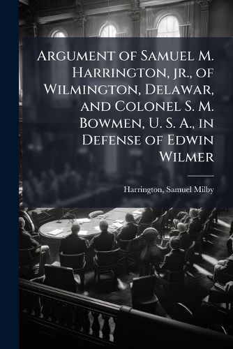 Cover image for Argument of Samuel M. Harrington, JR., of Wilmington, Delawar, and Colonel S. M. Bowmen, U. S. A., in Defense of Edwin Wilmer