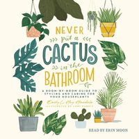 Cover image for Never Put a Cactus in the Bathroom: A Room-By-Room Guide to Styling and Caring for Your Houseplants