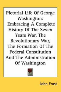 Cover image for Pictorial Life of George Washington: Embracing a Complete History of the Seven Years War, the Revolutionary War, the Formation of the Federal Constitution and the Administration of Washington