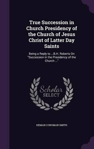 Cover image for True Succession in Church Presidency of the Church of Jesus Christ of Latter Day Saints: Being a Reply to ...B.H. Roberts on Succession in the Presidency of the Church ...