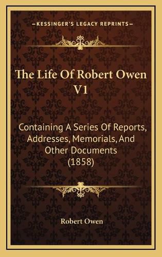 The Life of Robert Owen V1: Containing a Series of Reports, Addresses, Memorials, and Other Documents (1858)