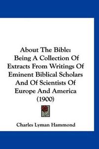 Cover image for About the Bible: Being a Collection of Extracts from Writings of Eminent Biblical Scholars and of Scientists of Europe and America (1900)