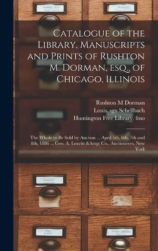 Catalogue of the Library, Manuscripts and Prints of Rushton M. Dorman, Esq., of Chicago, Illinois: the Whole to Be Sold by Auction ... April 5th, 6th, 7th and 8th, 1886 ... Geo. A. Leavitt & Co., Auctioneers, New York