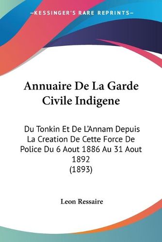 Cover image for Annuaire de La Garde Civile Indigene: Du Tonkin Et de L'Annam Depuis La Creation de Cette Force de Police Du 6 Aout 1886 Au 31 Aout 1892 (1893)