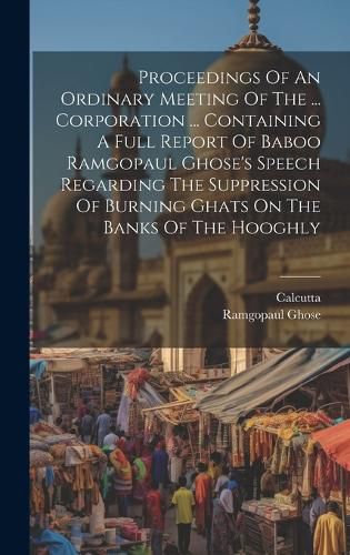 Cover image for Proceedings Of An Ordinary Meeting Of The ... Corporation ... Containing A Full Report Of Baboo Ramgopaul Ghose's Speech Regarding The Suppression Of Burning Ghats On The Banks Of The Hooghly