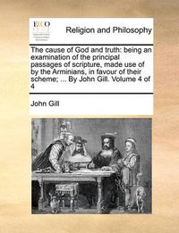 Cover image for The Cause of God and Truth: Being an Examination of the Principal Passages of Scripture, Made Use of by the Arminians, in Favour of Their Scheme; ... by John Gill. Volume 4 of 4