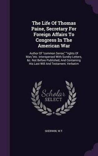 The Life of Thomas Paine, Secretary for Foreign Affairs to Congress in the American War: Author of Common Sense, Rights of Man, Etc. Interspersed with Sundry Letters, &C. Not Before Published, and Containing His Last Will and Testament, Verbatim