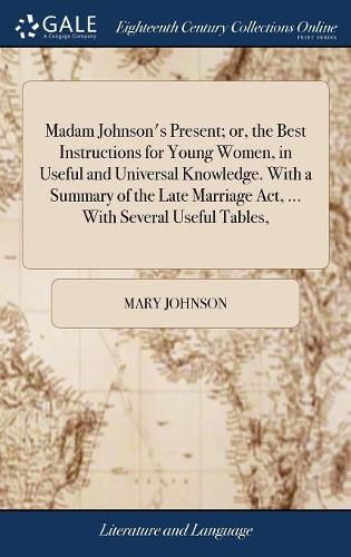 Madam Johnson's Present; or, the Best Instructions for Young Women, in Useful and Universal Knowledge. With a Summary of the Late Marriage Act, ... With Several Useful Tables,