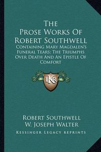 Cover image for The Prose Works of Robert Southwell: Containing Mary Magdalen's Funeral Tears; The Triumphs Over Death and an Epistle of Comfort