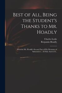 Cover image for Best of All, Being the Student's Thanks to Mr. Hoadly: Wherein Mr. Hoadly's Second Part of His Measures of Submission ... is Fully Answer'd ..