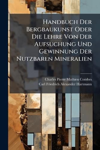 Cover image for Handbuch Der Bergbaukunst Oder Die Lehre Von Der Aufsuchung Und Gewinnung Der Nutzbaren Mineralien: Mit Einem Atlas ...