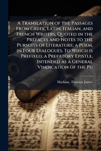 Cover image for A Translation of the Passages From Greek, Latin, Italian, and French Writers, Quoted in the Prefaces and Notes to the Pursuits of Literature; a Poem, in Four Dialogues. To Which is Prefixed, a Prefatory Epistle, Intended as a General Vindication of the Pu