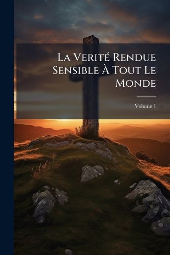 Cover image for La Verit Rendue Sensible Tout Le Monde: Sur Les Contestations Dont L'Glise Est Agite, & En Particulier Sur La Constitution Unigenitus, Volume 1