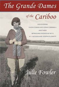 Cover image for The Grande Dames of the Cariboo: Discovering Vivien Cowan & Sonia Cornwall & their Intriguing Friendship with A Y Jackson & Joe Plaskett