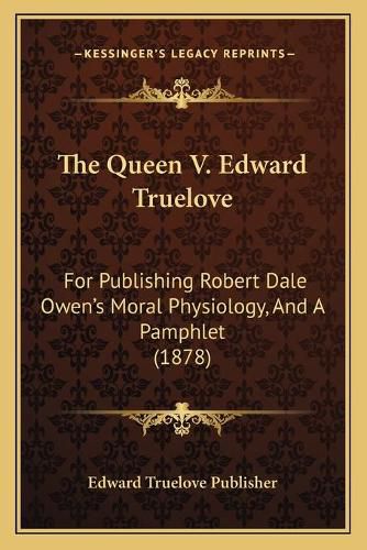 Cover image for The Queen V. Edward Truelove: For Publishing Robert Dale Owen's Moral Physiology, and a Pamphlet (1878)