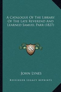 Cover image for A Catalogue of the Library of the Late Reverend and Learned Samuel Parr (1827)