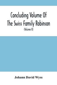 Cover image for Concluding Volume Of The Swiss Family Robinson: Or, Adventures Of A Father, Mother And Four Sons In A Desert Island; Being The Second Part Ofthe Same Work Published By Munroe & Francis (Volume Ii)