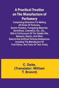 Cover image for A Practical Treatise on the Manufacture of Perfumery; Comprising directions for making all kinds of perfumes, sachet powders, fumigating materials, dentrifices, cosmetics, etc., etc., with a full account of the volatile oils, balsams, resins, and other natur