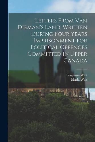 Cover image for Letters From Van Dieman's Land, Written During Four Years Imprisonment for Political Offences Committed in Upper Canada [microform]