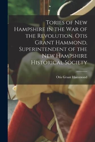 Tories of New Hampshire in the war of the Revolution. Otis Grant Hammond, Superintendent of the New Hampshire Historical Society