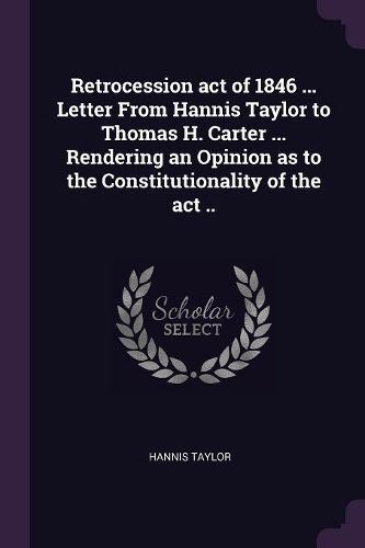 Cover image for Retrocession act of 1846 ... Letter From Hannis Taylor to Thomas H. Carter ... Rendering an Opinion as to the Constitutionality of the act ..