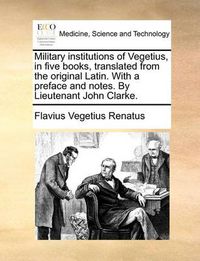 Cover image for Military Institutions of Vegetius, in Five Books, Translated from the Original Latin. with a Preface and Notes. by Lieutenant John Clarke.