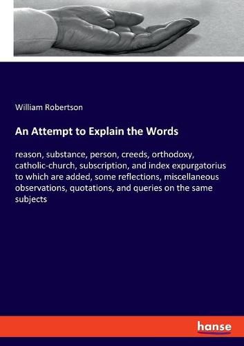 Cover image for An Attempt to Explain the Words: reason, substance, person, creeds, orthodoxy, catholic-church, subscription, and index expurgatorius to which are added, some reflections, miscellaneous observations, quotations, and queries on the same subjects