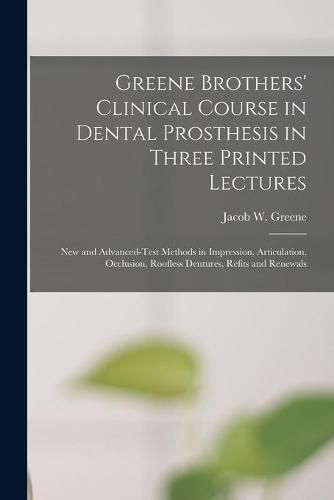 Cover image for Greene Brothers' Clinical Course in Dental Prosthesis in Three Printed Lectures: New and Advanced-test Methods in Impression, Articulation, Occlusion, Roofless Dentures, Refits and Renewals