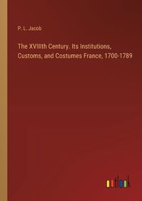 Cover image for The XVIIIth Century. Its Institutions, Customs, and Costumes France, 1700-1789