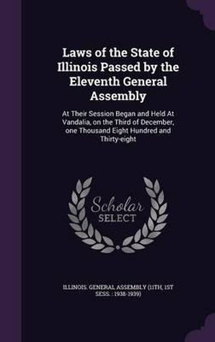 Cover image for Laws of the State of Illinois Passed by the Eleventh General Assembly: At Their Session Began and Held at Vandalia, on the Third of December, One Thousand Eight Hundred and Thirty-Eight