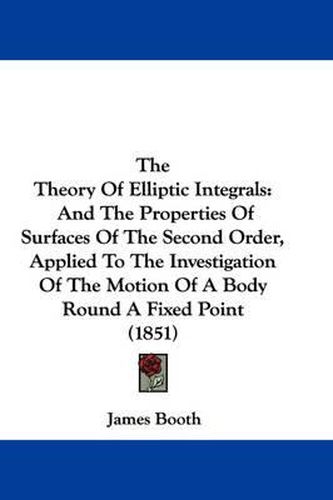 Cover image for The Theory Of Elliptic Integrals: And The Properties Of Surfaces Of The Second Order, Applied To The Investigation Of The Motion Of A Body Round A Fixed Point (1851)
