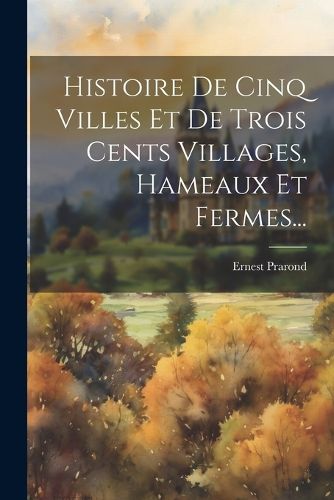 Cover image for Histoire De Cinq Villes Et De Trois Cents Villages, Hameaux Et Fermes...
