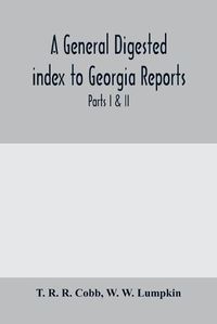 Cover image for A General digested index to Georgia reports: including 1, 2, 3 Kelly, 4 to 10 Georgia reports, T.U.P. Charlton's reports, R.M. Charlton's reports, Dudley's reports, and Geo. decisions, parts I & II