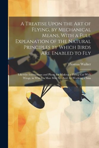 A Treatise Upon the Art of Flying, by Mechanical Means, With a Full Explanation of the Natural Principles by Which Birds Are Enabled to Fly