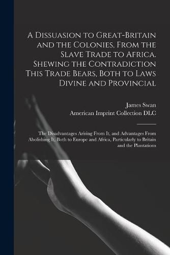 Cover image for A Dissuasion to Great-Britain and the Colonies, From the Slave Trade to Africa. Shewing the Contradiction This Trade Bears, Both to Laws Divine and Provincial; the Disadvantages Arising From It, and Advantages From Abolishing It, Both to Europe And...