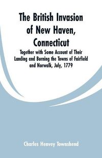 Cover image for The British Invasion of New Haven, Connecticut: Together with Some Account of Their Landing and Burning the Towns of Fairfield and Norwalk, July, 1779