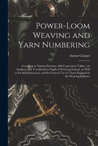 Cover image for Power-loom Weaving and Yarn Numbering: According to Various Systems, With Conversion Tables: an Auxiliary and Text-book for Pupils of Weaving Schools, as Well as for Self-instruction, and for General Use by Those Engaged in the Weaving Industry