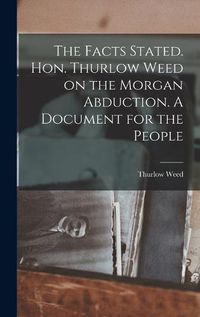 Cover image for The Facts Stated. Hon. Thurlow Weed on the Morgan Abduction. A Document for the People