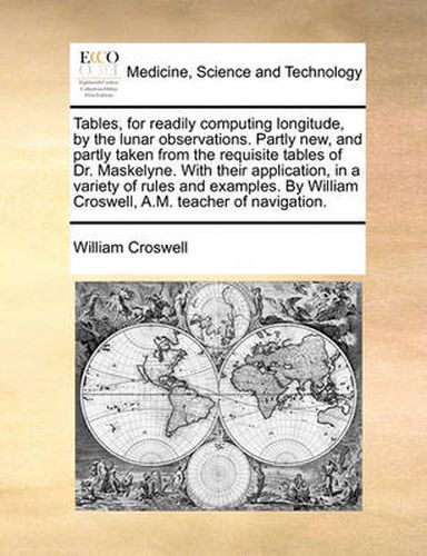 Cover image for Tables, for Readily Computing Longitude, by the Lunar Observations. Partly New, and Partly Taken from the Requisite Tables of Dr. Maskelyne. with Their Application, in a Variety of Rules and Examples. by William Croswell, A.M. Teacher of Navigation.