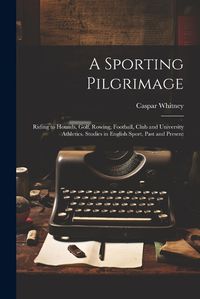 Cover image for A Sporting Pilgrimage; Riding to Hounds, Golf, Rowing, Football, Club and University Athletics. Studies in English Sport, Past and Present