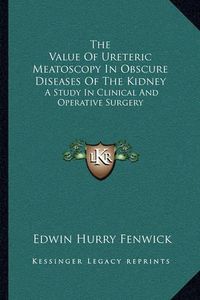 Cover image for The Value of Ureteric Meatoscopy in Obscure Diseases of the Kidney: A Study in Clinical and Operative Surgery